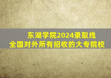 东湖学院2024录取线 全国对外所有招收的大专院校